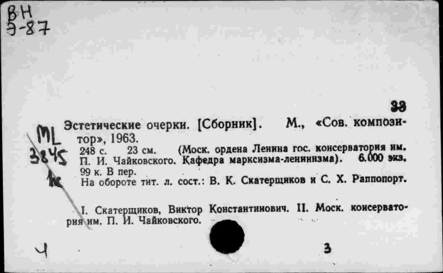 ﻿в ^4
за
«ъ, Эстетические очерки. [Сборник!. М., «Сов. компози-н|_ тор>, 1963.
Чс 248 с. 23 см. (Моск, ордена Ленина гос. консерватория им. 'й П. И. Чайковского. Кафедра марксизма-ленинизма). 6.000 экз.
1	99 к. В пер.
1Ц На обороте тит. л. сост.: В. К. Скатерщиков и С. X. Раппопорт.
Л. Скатерщиков, Виктор Константинович. II. Моск, консерваторий им. П. И. Чайковского.
ъ